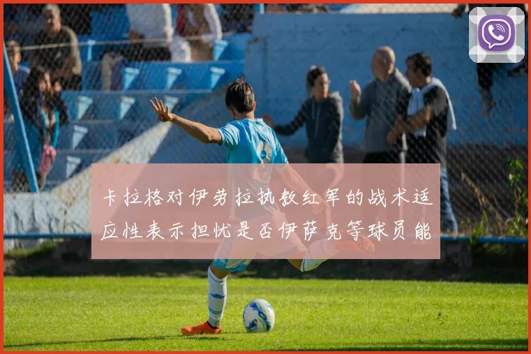 卡拉格对伊劳拉执教红军的战术适应性表示担忧是否伊萨克等球员能融入