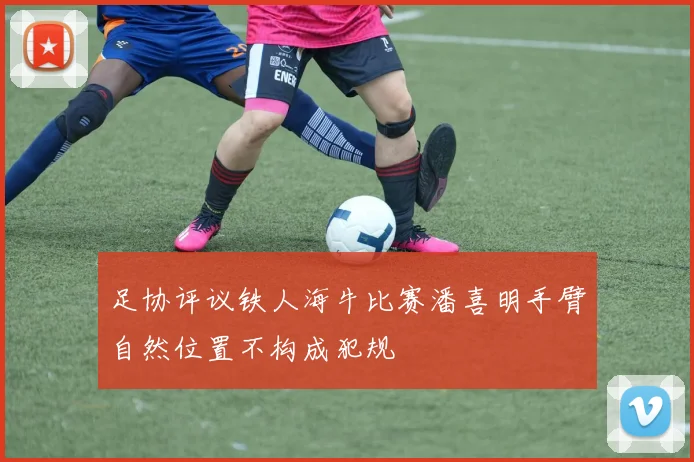 足协评议铁人海牛比赛潘喜明手臂自然位置不构成犯规