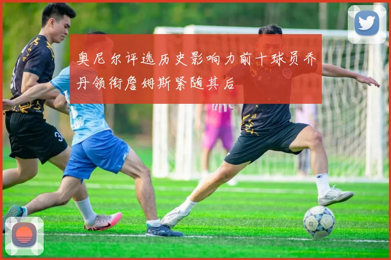 奥尼尔评选历史影响力前十球员乔丹领衔詹姆斯紧随其后