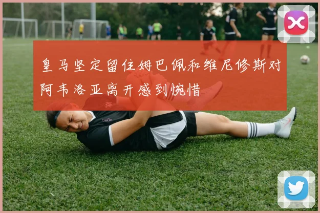 皇马坚定留住姆巴佩和维尼修斯对阿韦洛亚离开感到惋惜