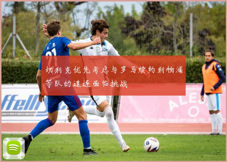 切利克优先考虑与罗马续约利物浦等队的追逐面临挑战