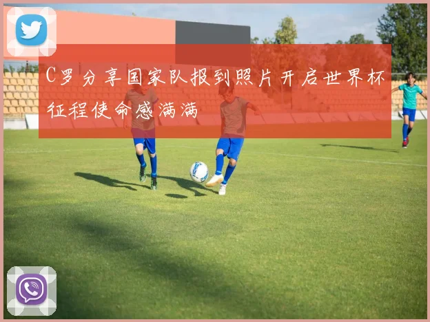 C罗分享国家队报到照片开启世界杯征程使命感满满
